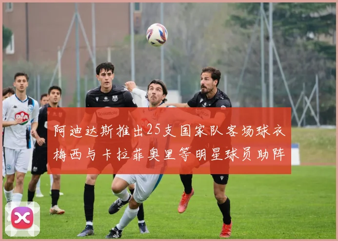阿迪达斯推出25支国家队客场球衣梅西与卡拉菲奥里等明星球员助阵展示